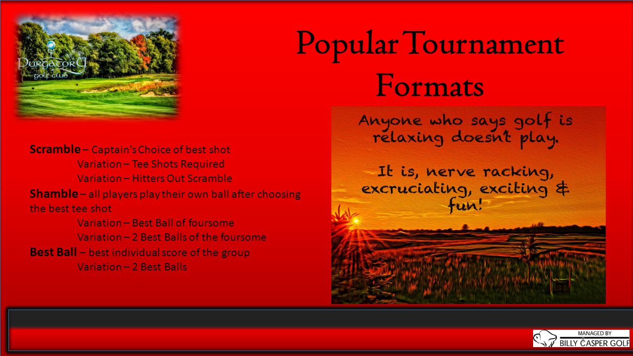 8 Popular Tournament Formats Scramble – Captain’s Choice of best shot Variation – Tee Shots Required Variation – Hitters Out Scramble Shamble – all players play their own ball after choosing the best tee shot Variation – Best Ball of foursome Variation – 2 Best Balls of the foursome Best Ball – best individual score of the group Variation – 2 Best Balls