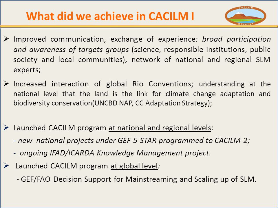 What did we achieve in CACILM I  Improved communication, exchange of experience: broad participation and awareness of targets groups (science, responsible institutions, public society and local communities), network of national and regional SLM experts;  Increased interaction of global Rio Conventions; understanding at the national level that the land is the link for climate change adaptation and biodiversity conservation(UNCBD NAP, CC Adaptation Strategy);  Launched CACILM program at national and regional levels: - new national projects under GEF-5 STAR programmed to CACILM-2; - ongoing IFAD/ICARDA Knowledge Management project.