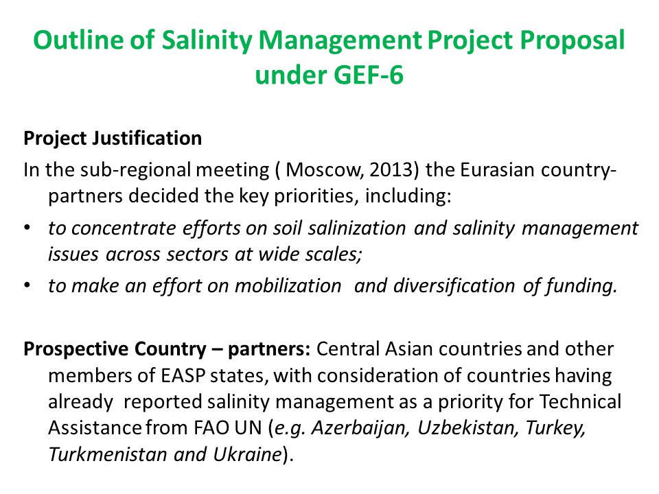 Outline of Salinity Management Project Proposal under GEF-6 Project Justification In the sub-regional meeting ( Moscow, 2013) the Eurasian country- partners decided the key priorities, including: to concentrate efforts on soil salinization and salinity management issues across sectors at wide scales; to make an effort on mobilization and diversification of funding.