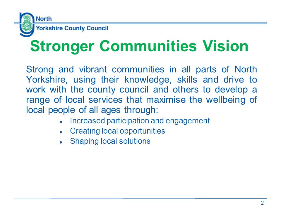 Strong and vibrant communities in all parts of North Yorkshire, using their knowledge, skills and drive to work with the county council and others to develop a range of local services that maximise the wellbeing of local people of all ages through: Increased participation and engagement Creating local opportunities Shaping local solutions 2 Stronger Communities Vision