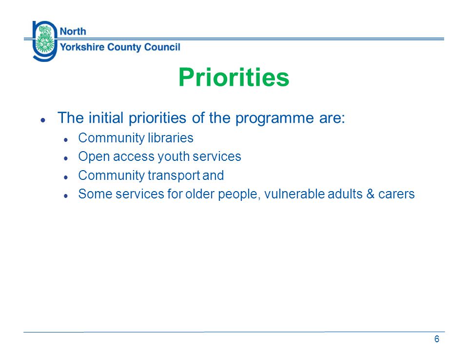 Priorities The initial priorities of the programme are: Community libraries Open access youth services Community transport and Some services for older people, vulnerable adults & carers 6