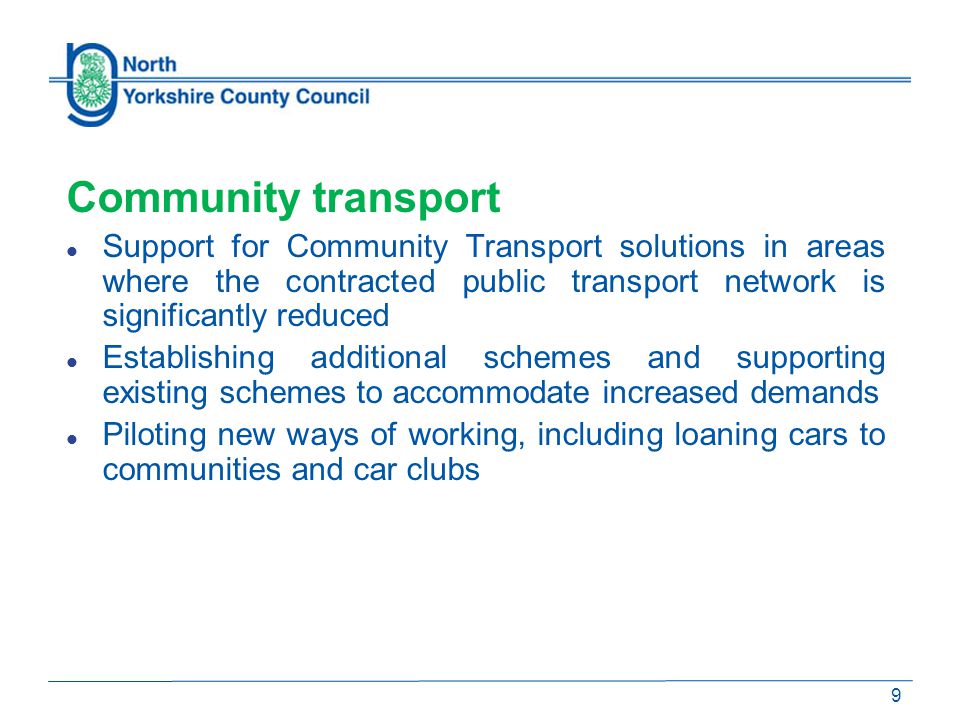 Community transport Support for Community Transport solutions in areas where the contracted public transport network is significantly reduced Establishing additional schemes and supporting existing schemes to accommodate increased demands Piloting new ways of working, including loaning cars to communities and car clubs 9