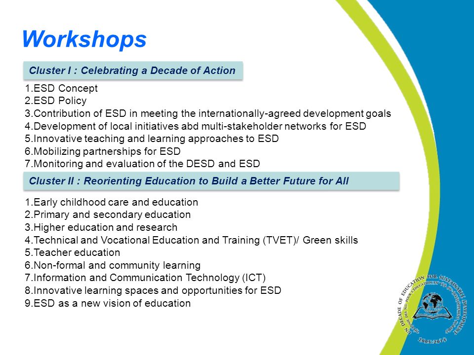 1.ESD Concept 2.ESD Policy 3.Contribution of ESD in meeting the internationally-agreed development goals 4.Development of local initiatives abd multi-stakeholder networks for ESD 5.Innovative teaching and learning approaches to ESD 6.Mobilizing partnerships for ESD 7.Monitoring and evaluation of the DESD and ESD 1.Early childhood care and education 2.Primary and secondary education 3.Higher education and research 4.Technical and Vocational Education and Training (TVET)/ Green skills 5.Teacher education 6.Non-formal and community learning 7.Information and Communication Technology (ICT) 8.Innovative learning spaces and opportunities for ESD 9.ESD as a new vision of education Workshops Cluster I : Celebrating a Decade of Action Cluster II : Reorienting Education to Build a Better Future for All