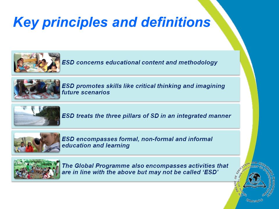 Key principles and definitions ESD concerns educational content and methodology ESD promotes skills like critical thinking and imagining future scenarios ESD treats the three pillars of SD in an integrated manner ESD encompasses formal, non-formal and informal education and learning The Global Programme also encompasses activities that are in line with the above but may not be called ‘ESD’