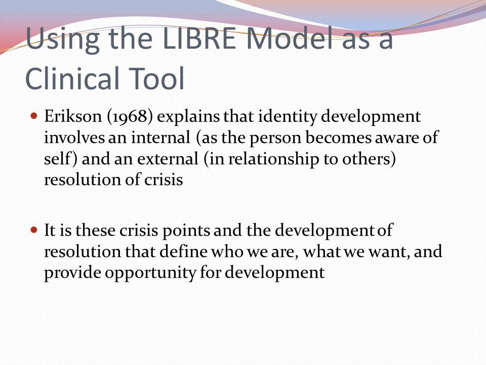 Using the LIBRE Model as a Clinical Tool Erikson (1968) explains that identity development involves an internal (as the person becomes aware of self) and an external (in relationship to others) resolution of crisis It is these crisis points and the development of resolution that define who we are, what we want, and provide opportunity for development