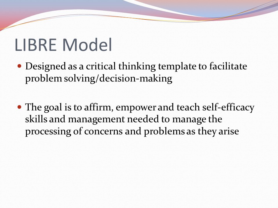 LIBRE Model Designed as a critical thinking template to facilitate problem solving/decision-making The goal is to affirm, empower and teach self-efficacy skills and management needed to manage the processing of concerns and problems as they arise