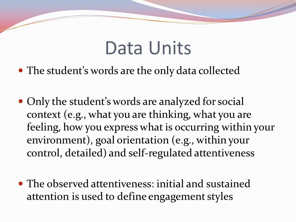 Data Units The student’s words are the only data collected Only the student’s words are analyzed for social context (e.g., what you are thinking, what you are feeling, how you express what is occurring within your environment), goal orientation (e.g., within your control, detailed) and self-regulated attentiveness The observed attentiveness: initial and sustained attention is used to define engagement styles