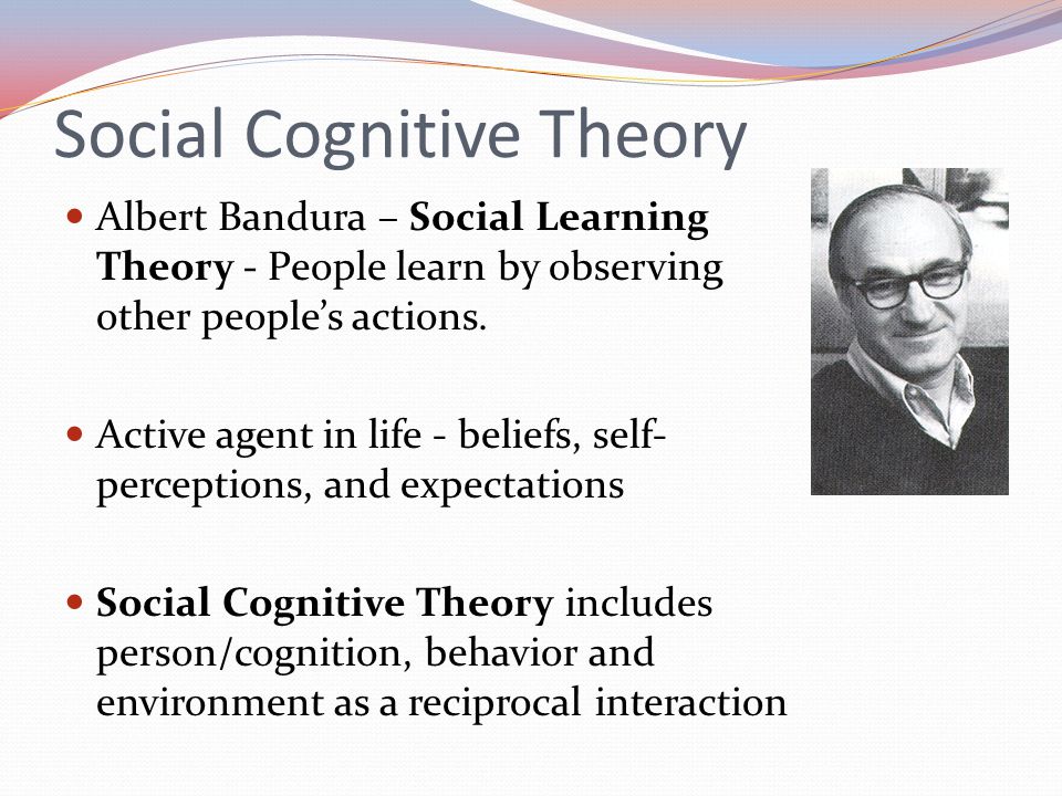 Social Cognitive Theory Albert Bandura – Social Learning Theory - People learn by observing other people’s actions.