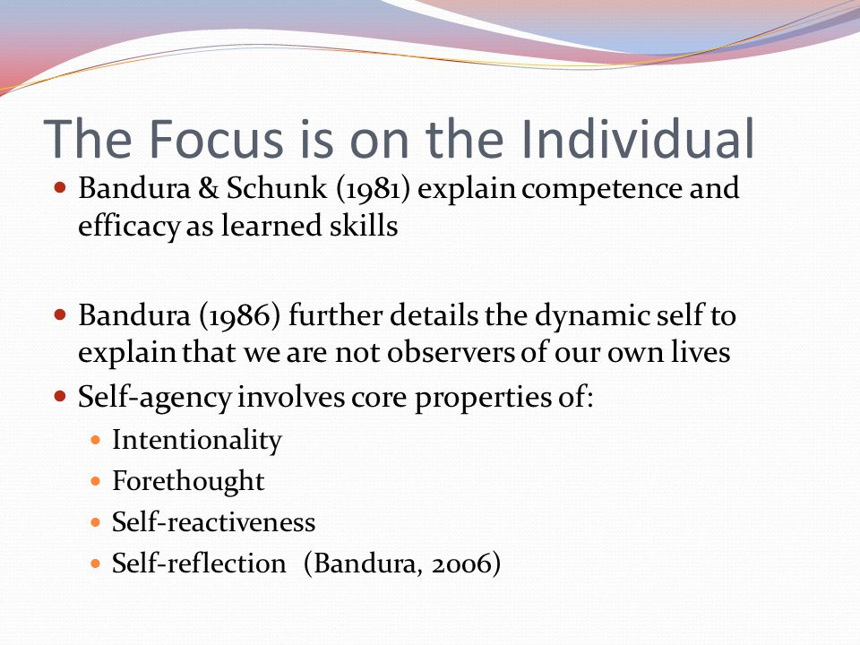 The Focus is on the Individual Bandura & Schunk (1981) explain competence and efficacy as learned skills Bandura (1986) further details the dynamic self to explain that we are not observers of our own lives Self-agency involves core properties of: Intentionality Forethought Self-reactiveness Self-reflection (Bandura, 2006)