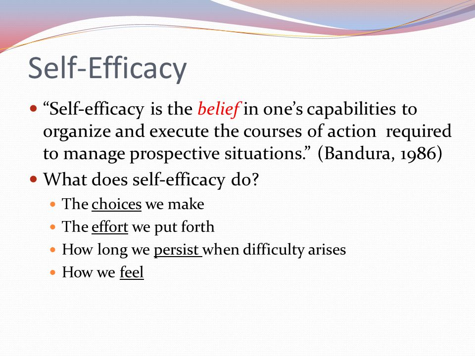 Self-Efficacy Self-efficacy is the belief in one’s capabilities to organize and execute the courses of action required to manage prospective situations. (Bandura, 1986) What does self-efficacy do.