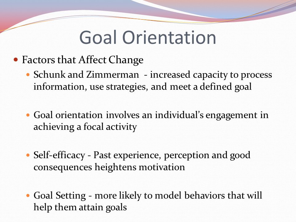 Goal Orientation Factors that Affect Change Schunk and Zimmerman - increased capacity to process information, use strategies, and meet a defined goal Goal orientation involves an individual’s engagement in achieving a focal activity Self-efficacy - Past experience, perception and good consequences heightens motivation Goal Setting - more likely to model behaviors that will help them attain goals
