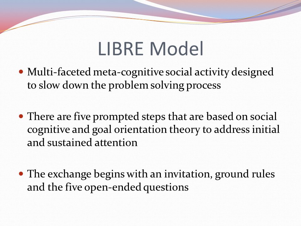 LIBRE Model Multi-faceted meta-cognitive social activity designed to slow down the problem solving process There are five prompted steps that are based on social cognitive and goal orientation theory to address initial and sustained attention The exchange begins with an invitation, ground rules and the five open-ended questions