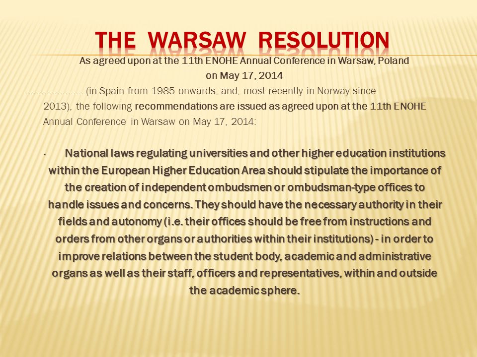 As agreed upon at the 11th ENOHE Annual Conference in Warsaw, Poland on May 17, 2014 …………………..(in Spain from 1985 onwards, and, most recently in Norway since 2013), the following recommendations are issued as agreed upon at the 11th ENOHE Annual Conference in Warsaw on May 17, 2014: · National laws regulating universities and other higher education institutions within the European Higher Education Area should stipulate the importance of the creation of independent ombudsmen or ombudsman-type offices to handle issues and concerns.