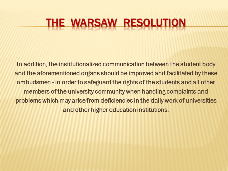 In addition, the institutionalized communication between the student body and the aforementioned organs should be improved and facilitated by these ombudsmen - in order to safeguard the rights of the students and all other members of the university community when handling complaints and problems which may arise from deficiencies in the daily work of universities and other higher education institutions.