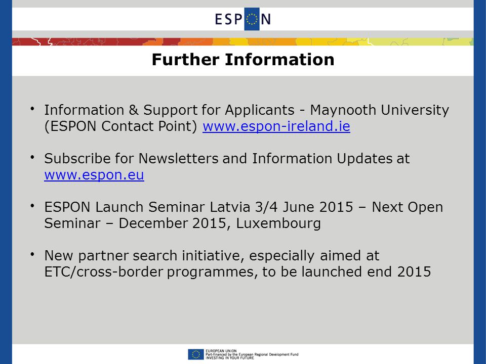 Further Information Information & Support for Applicants - Maynooth University (ESPON Contact Point)   Subscribe for Newsletters and Information Updates at     ESPON Launch Seminar Latvia 3/4 June 2015 – Next Open Seminar – December 2015, Luxembourg New partner search initiative, especially aimed at ETC/cross-border programmes, to be launched end 2015