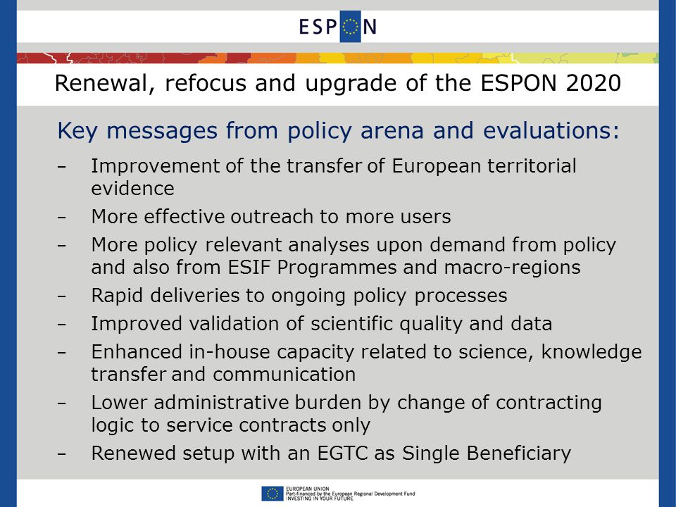 Renewal, refocus and upgrade of the ESPON 2020 Key messages from policy arena and evaluations: − Improvement of the transfer of European territorial evidence − More effective outreach to more users − More policy relevant analyses upon demand from policy and also from ESIF Programmes and macro-regions − Rapid deliveries to ongoing policy processes − Improved validation of scientific quality and data − Enhanced in-house capacity related to science, knowledge transfer and communication − Lower administrative burden by change of contracting logic to service contracts only − Renewed setup with an EGTC as Single Beneficiary