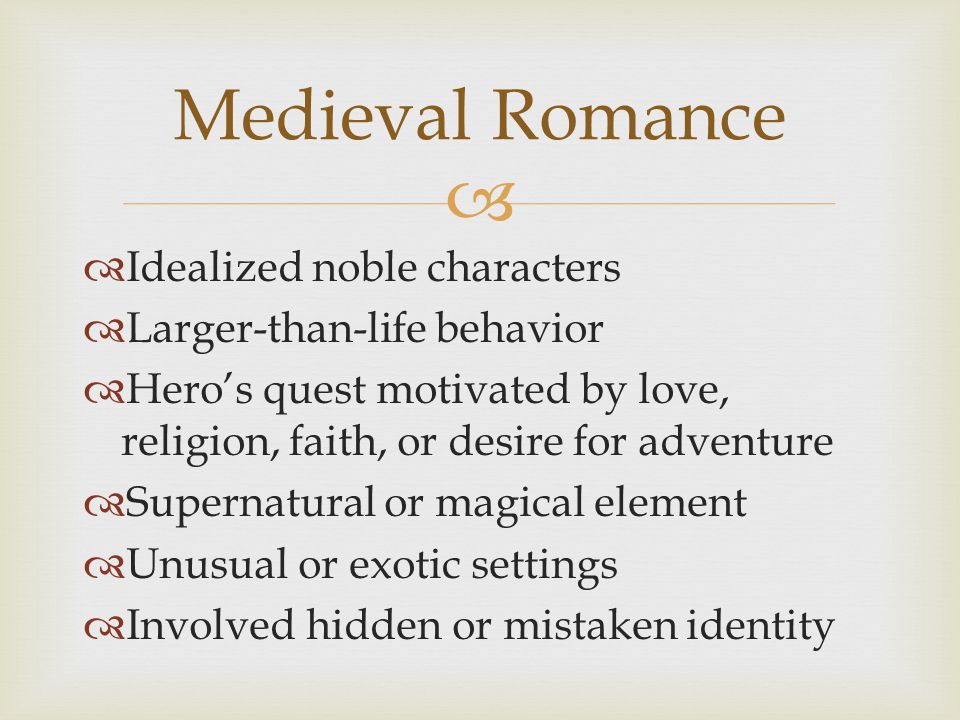   Idealized noble characters  Larger-than-life behavior  Hero’s quest motivated by love, religion, faith, or desire for adventure  Supernatural or magical element  Unusual or exotic settings  Involved hidden or mistaken identity Medieval Romance