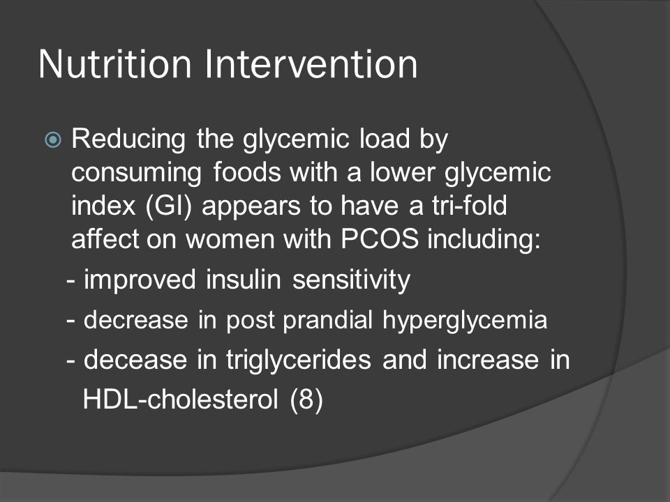 Nutrition Intervention  Reducing the glycemic load by consuming foods with a lower glycemic index (GI) appears to have a tri-fold affect on women with PCOS including: - improved insulin sensitivity - decrease in post prandial hyperglycemia - decease in triglycerides and increase in HDL-cholesterol (8)