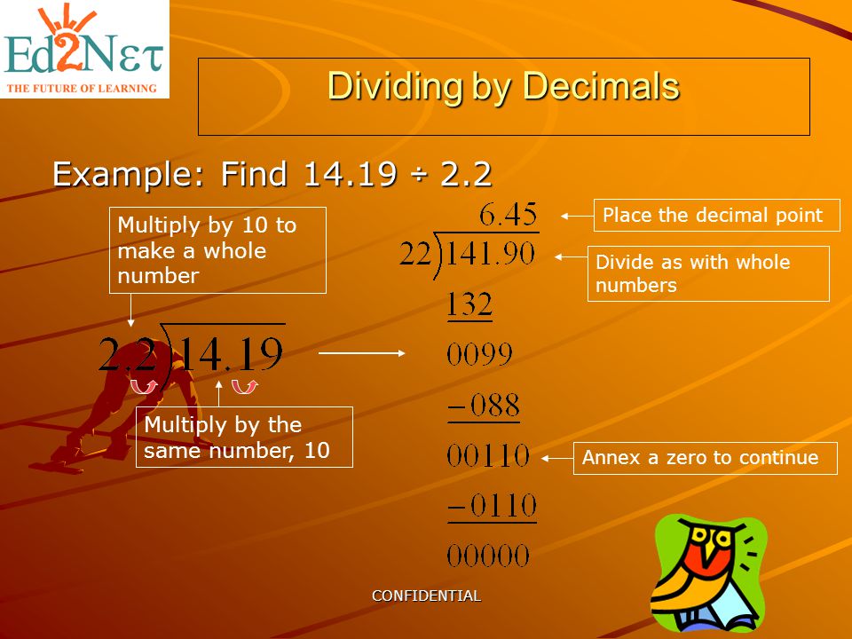 CONFIDENTIAL Dividing by Decimals Example: Find ÷ 2.2 Multiply by 10 to make a whole number Multiply by the same number, 10 Place the decimal point Divide as with whole numbers Annex a zero to continue