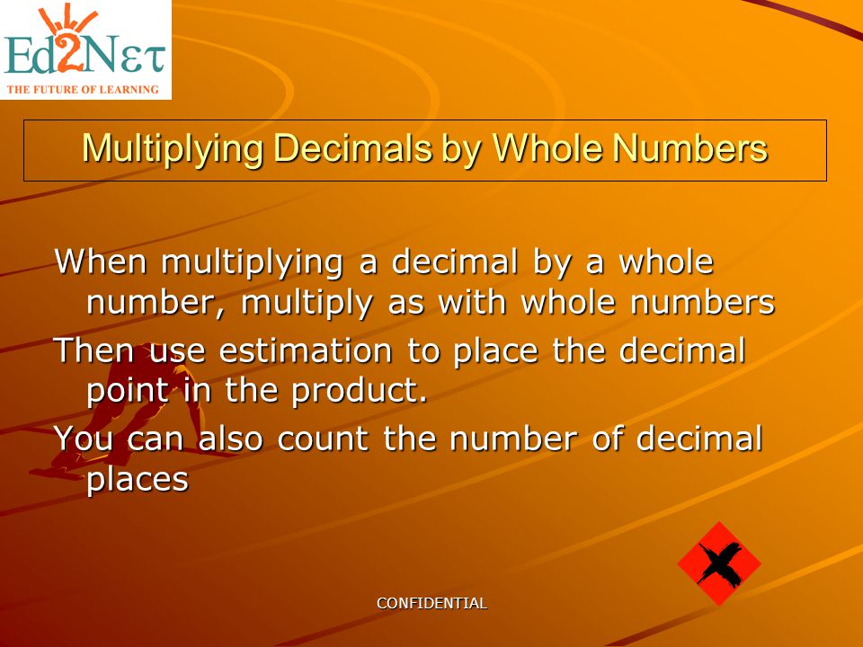 CONFIDENTIAL Multiplying Decimals by Whole Numbers When multiplying a decimal by a whole number, multiply as with whole numbers Then use estimation to place the decimal point in the product.