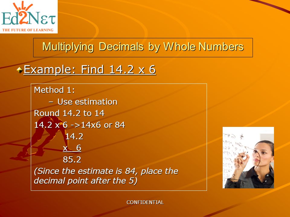 CONFIDENTIAL Multiplying Decimals by Whole Numbers Method 1: –Use estimation Round 14.2 to x 6 ->14x6 or x (Since the estimate is 84, place the decimal point after the 5) Example: Find 14.2 x 6