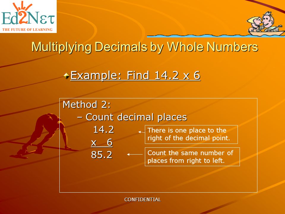 CONFIDENTIAL Multiplying Decimals by Whole Numbers Example: Find 14.2 x 6 Method 2: –Count decimal places x There is one place to the right of the decimal point.