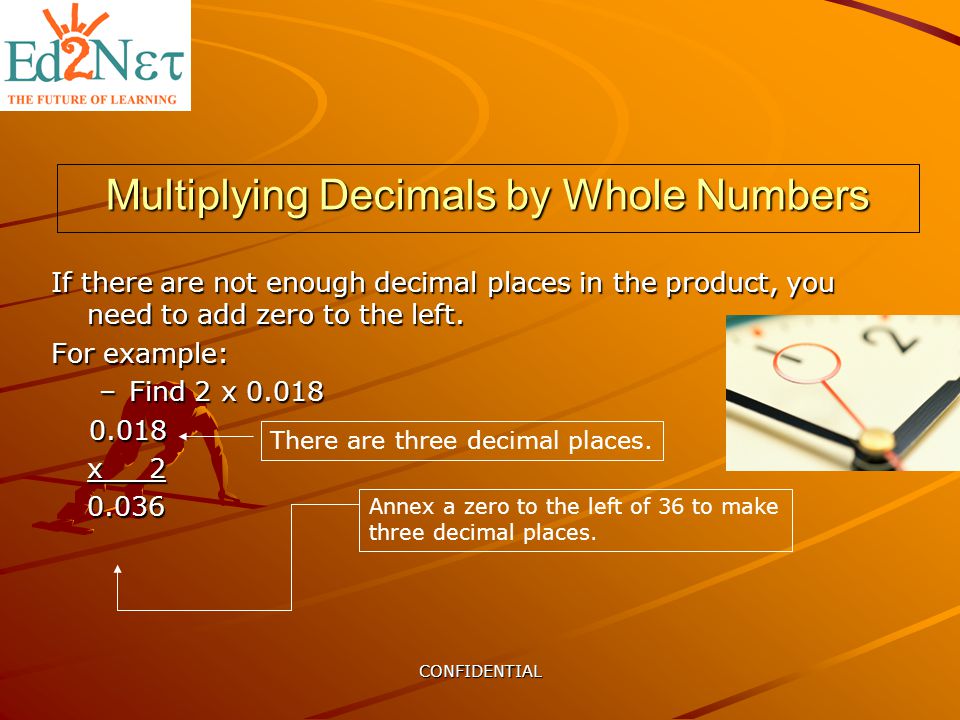 CONFIDENTIAL Multiplying Decimals by Whole Numbers If there are not enough decimal places in the product, you need to add zero to the left.