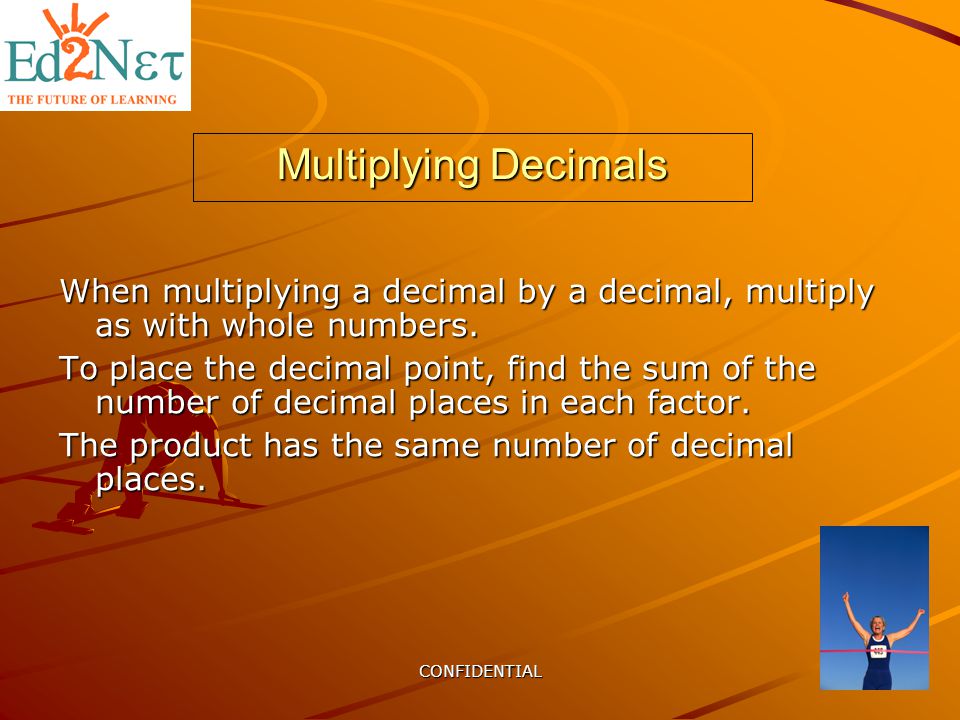 CONFIDENTIAL Multiplying Decimals When multiplying a decimal by a decimal, multiply as with whole numbers.
