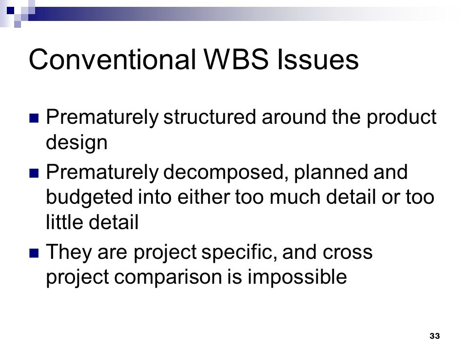 Conventional WBS Issues Prematurely structured around the product design Prematurely decomposed, planned and budgeted into either too much detail or too little detail They are project specific, and cross project comparison is impossible 33