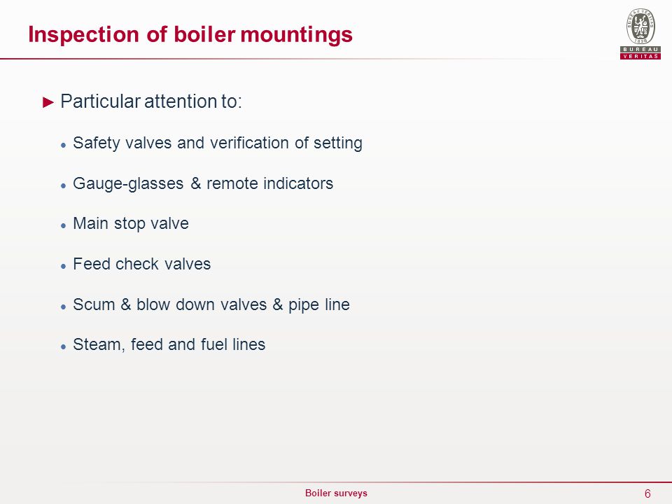 6 Boiler surveys ► Particular attention to: Safety valves and verification of setting Gauge-glasses & remote indicators Main stop valve Feed check valves Scum & blow down valves & pipe line Steam, feed and fuel lines Inspection of boiler mountings