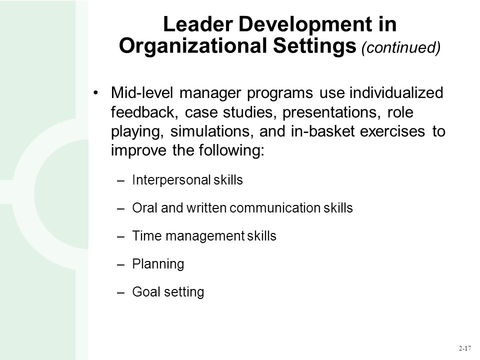 2-17 Leader Development in Organizational Settings (continued) Mid-level manager programs use individualized feedback, case studies, presentations, role playing, simulations, and in-basket exercises to improve the following: –Interpersonal skills –Oral and written communication skills –Time management skills –Planning –Goal setting