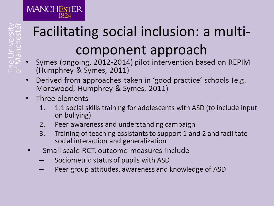 Facilitating social inclusion: a multi- component approach Symes (ongoing, ) pilot intervention based on REPIM (Humphrey & Symes, 2011) Derived from approaches taken in ‘good practice’ schools (e.g.