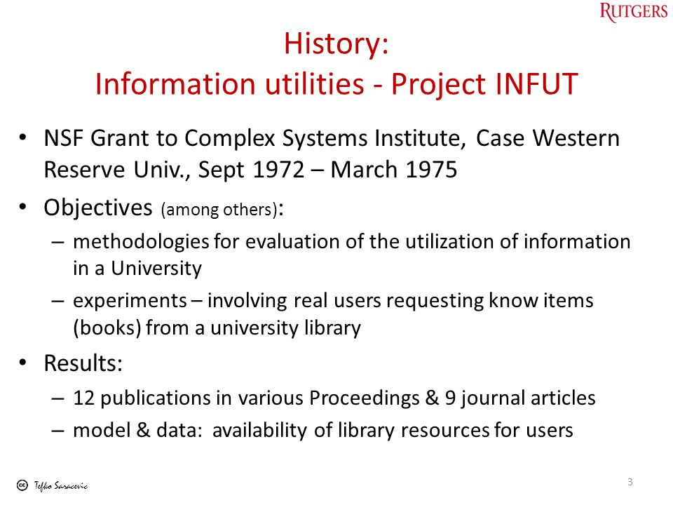 Tefko Saracevic History: Information utilities - Project INFUT NSF Grant to Complex Systems Institute, Case Western Reserve Univ., Sept 1972 – March 1975 Objectives (among others) : – methodologies for evaluation of the utilization of information in a University – experiments – involving real users requesting know items (books) from a university library Results: – 12 publications in various Proceedings & 9 journal articles – model & data: availability of library resources for users 3