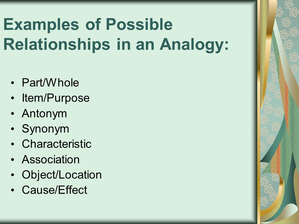 Examples of Possible Relationships in an Analogy: Part/Whole Item/Purpose Antonym Synonym Characteristic Association Object/Location Cause/Effect