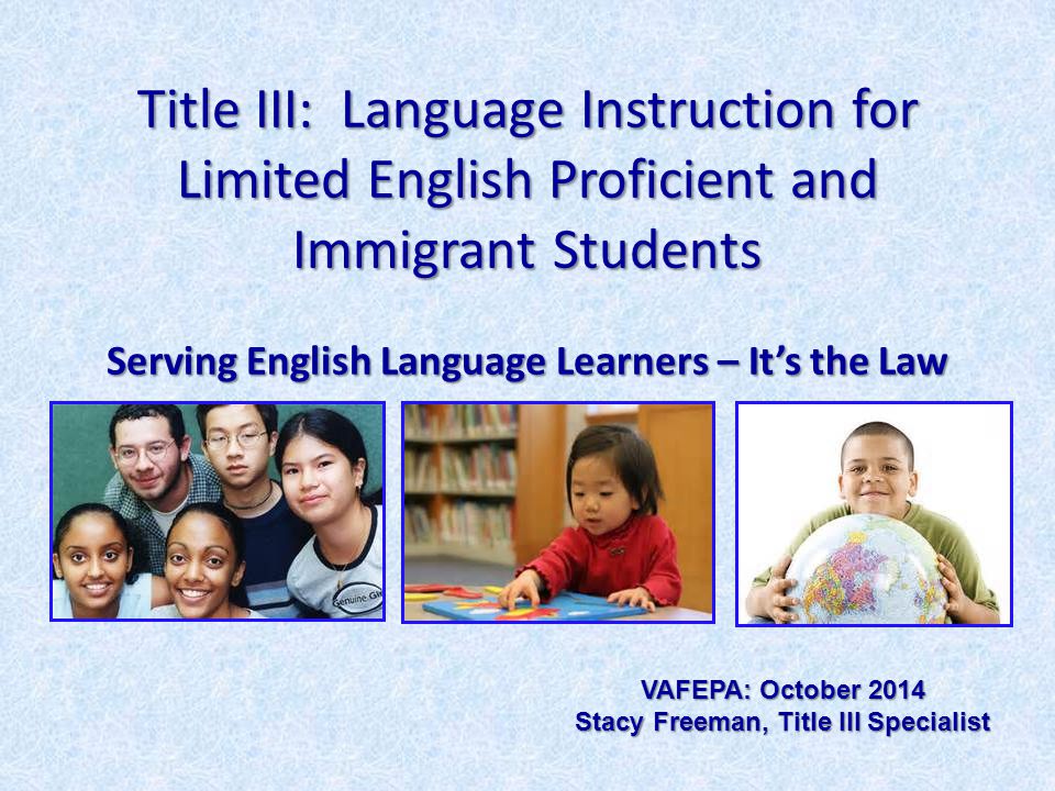Title III: Language Instruction for Limited English Proficient and Immigrant Students Serving English Language Learners – It’s the Law VAFEPA: October 2014 Stacy Freeman, Title III Specialist