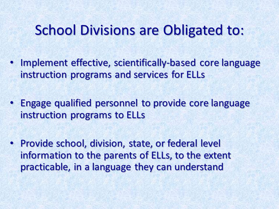 School Divisions are Obligated to: Implement effective, scientifically-based core language instruction programs and services for ELLs Implement effective, scientifically-based core language instruction programs and services for ELLs Engage qualified personnel to provide core language instruction programs to ELLs Engage qualified personnel to provide core language instruction programs to ELLs Provide school, division, state, or federal level information to the parents of ELLs, to the extent practicable, in a language they can understand Provide school, division, state, or federal level information to the parents of ELLs, to the extent practicable, in a language they can understand