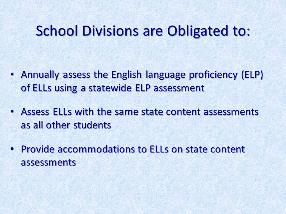 School Divisions are Obligated to: Annually assess the English language proficiency (ELP) of ELLs using a statewide ELP assessment Annually assess the English language proficiency (ELP) of ELLs using a statewide ELP assessment Assess ELLs with the same state content assessments as all other students Assess ELLs with the same state content assessments as all other students Provide accommodations to ELLs on state content assessments Provide accommodations to ELLs on state content assessments