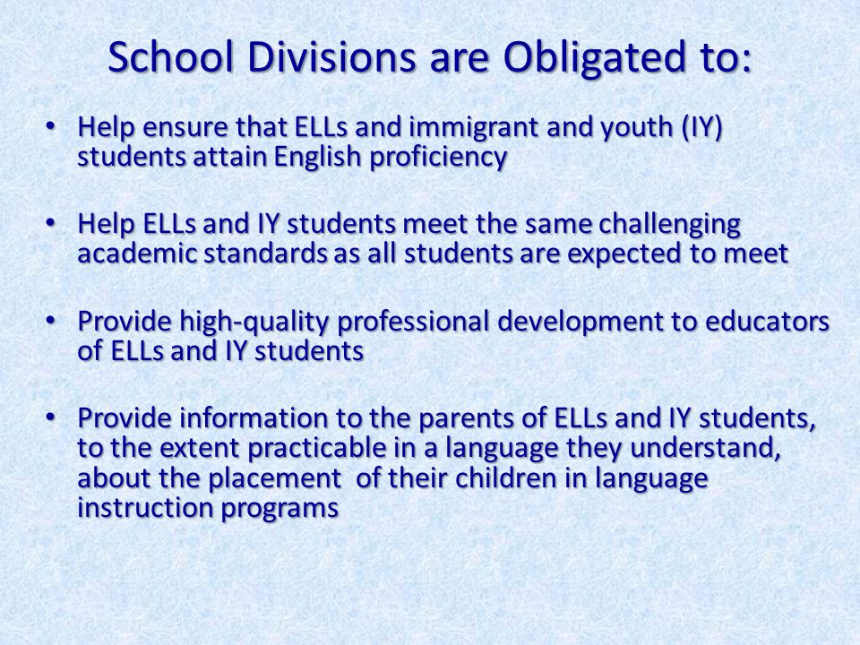 School Divisions are Obligated to: Help ensure that ELLs and immigrant and youth (IY) students attain English proficiency Help ensure that ELLs and immigrant and youth (IY) students attain English proficiency Help ELLs and IY students meet the same challenging academic standards as all students are expected to meet Help ELLs and IY students meet the same challenging academic standards as all students are expected to meet Provide high-quality professional development to educators of ELLs and IY students Provide high-quality professional development to educators of ELLs and IY students Provide information to the parents of ELLs and IY students, to the extent practicable in a language they understand, about the placement of their children in language instruction programs Provide information to the parents of ELLs and IY students, to the extent practicable in a language they understand, about the placement of their children in language instruction programs