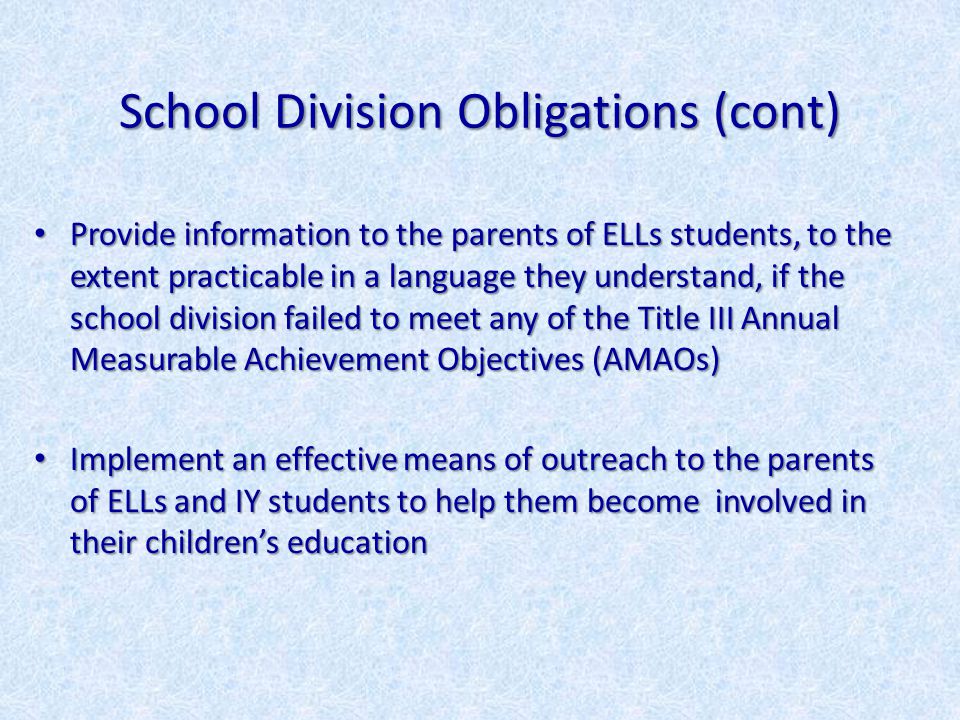 School Division Obligations (cont) Provide information to the parents of ELLs students, to the extent practicable in a language they understand, if the school division failed to meet any of the Title III Annual Measurable Achievement Objectives (AMAOs) Provide information to the parents of ELLs students, to the extent practicable in a language they understand, if the school division failed to meet any of the Title III Annual Measurable Achievement Objectives (AMAOs) Implement an effective means of outreach to the parents of ELLs and IY students to help them become involved in their children’s education Implement an effective means of outreach to the parents of ELLs and IY students to help them become involved in their children’s education