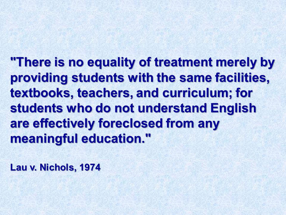 There is no equality of treatment merely by providing students with the same facilities, textbooks, teachers, and curriculum; for students who do not understand English are effectively foreclosed from any meaningful education. Lau v.