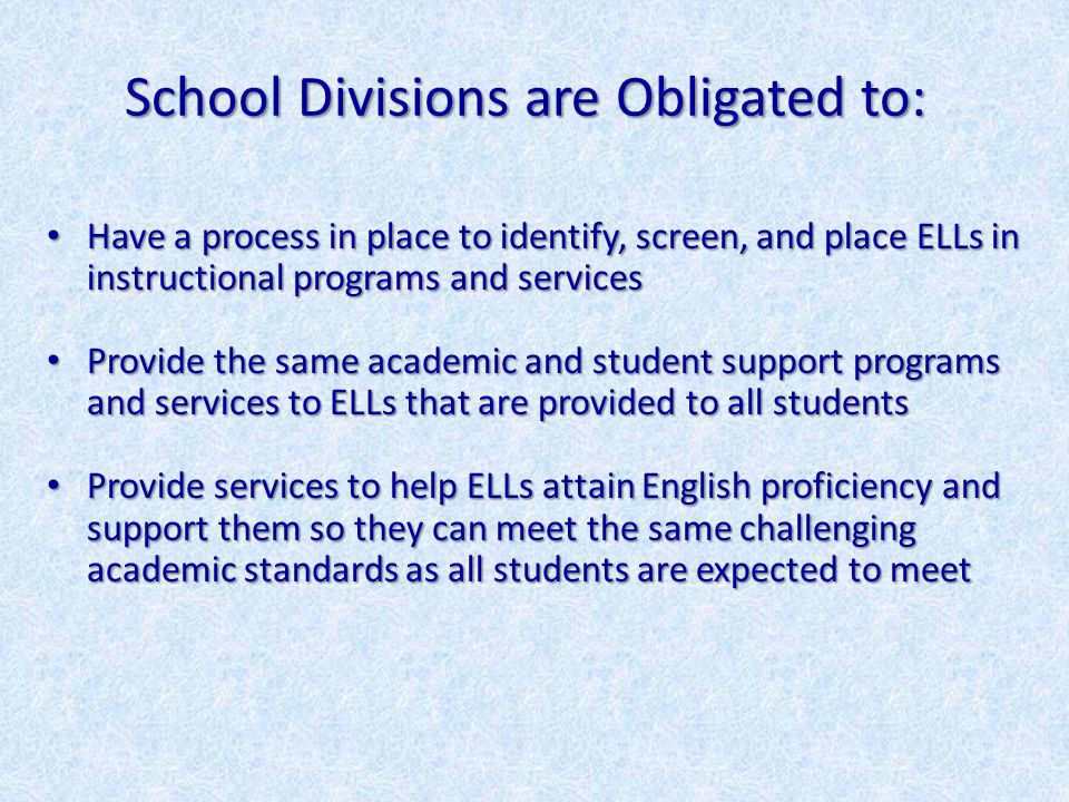 School Divisions are Obligated to: Have a process in place to identify, screen, and place ELLs in instructional programs and services Have a process in place to identify, screen, and place ELLs in instructional programs and services Provide the same academic and student support programs and services to ELLs that are provided to all students Provide the same academic and student support programs and services to ELLs that are provided to all students Provide services to help ELLs attain English proficiency and support them so they can meet the same challenging academic standards as all students are expected to meet Provide services to help ELLs attain English proficiency and support them so they can meet the same challenging academic standards as all students are expected to meet