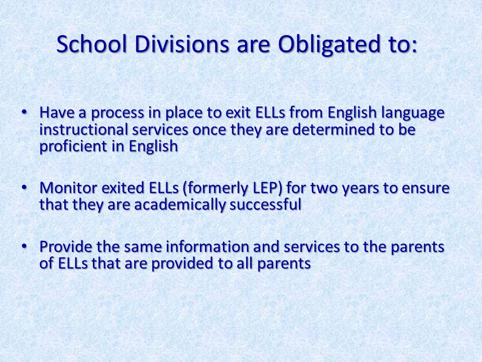 School Divisions are Obligated to: Have a process in place to exit ELLs from English language instructional services once they are determined to be proficient in English Have a process in place to exit ELLs from English language instructional services once they are determined to be proficient in English Monitor exited ELLs (formerly LEP) for two years to ensure that they are academically successful Monitor exited ELLs (formerly LEP) for two years to ensure that they are academically successful Provide the same information and services to the parents of ELLs that are provided to all parents Provide the same information and services to the parents of ELLs that are provided to all parents