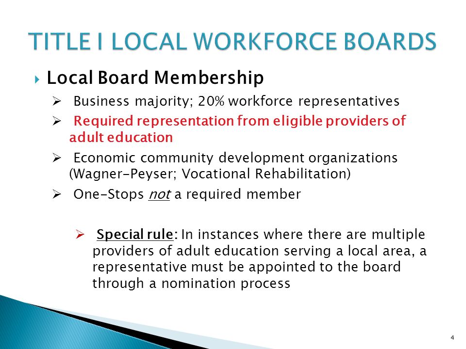 4  Local Board Membership  Business majority; 20% workforce representatives  Required representation from eligible providers of adult education  Economic community development organizations (Wagner-Peyser; Vocational Rehabilitation)  One-Stops not a required member  Special rule: In instances where there are multiple providers of adult education serving a local area, a representative must be appointed to the board through a nomination process