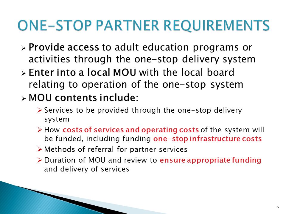 6  Provide access to adult education programs or activities through the one-stop delivery system  Enter into a local MOU with the local board relating to operation of the one-stop system  MOU contents include:  Services to be provided through the one-stop delivery system  How costs of services and operating costs of the system will be funded, including funding one-stop infrastructure costs  Methods of referral for partner services  Duration of MOU and review to ensure appropriate funding and delivery of services
