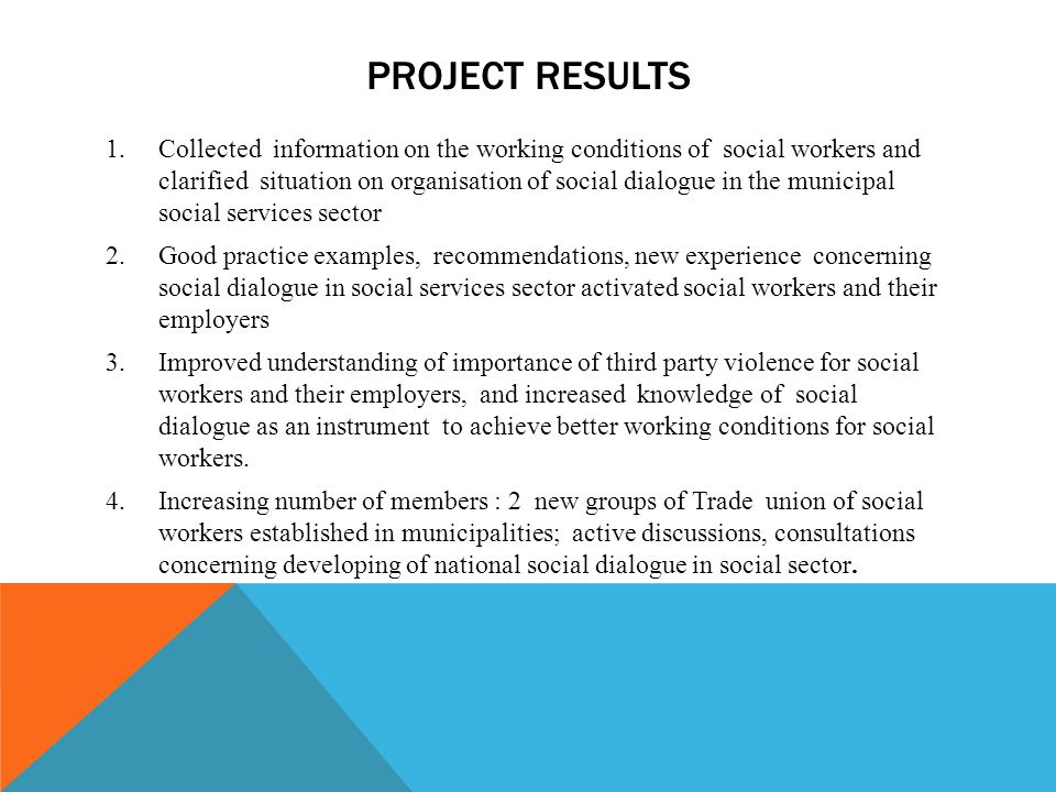 PROJECT RESULTS 1.Collected information on the working conditions of social workers and clarified situation on organisation of social dialogue in the municipal social services sector 2.Good practice examples, recommendations, new experience concerning social dialogue in social services sector activated social workers and their employers 3.Improved understanding of importance of third party violence for social workers and their employers, and increased knowledge of social dialogue as an instrument to achieve better working conditions for social workers.