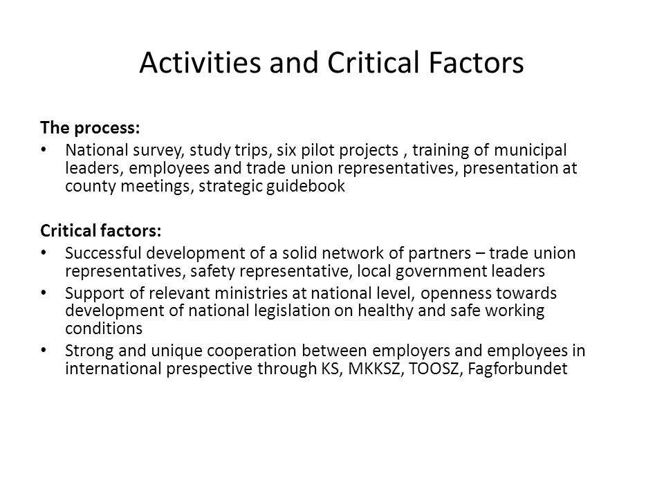 Activities and Critical Factors The process: National survey, study trips, six pilot projects, training of municipal leaders, employees and trade union representatives, presentation at county meetings, strategic guidebook Critical factors: Successful development of a solid network of partners – trade union representatives, safety representative, local government leaders Support of relevant ministries at national level, openness towards development of national legislation on healthy and safe working conditions Strong and unique cooperation between employers and employees in international prespective through KS, MKKSZ, TOOSZ, Fagforbundet