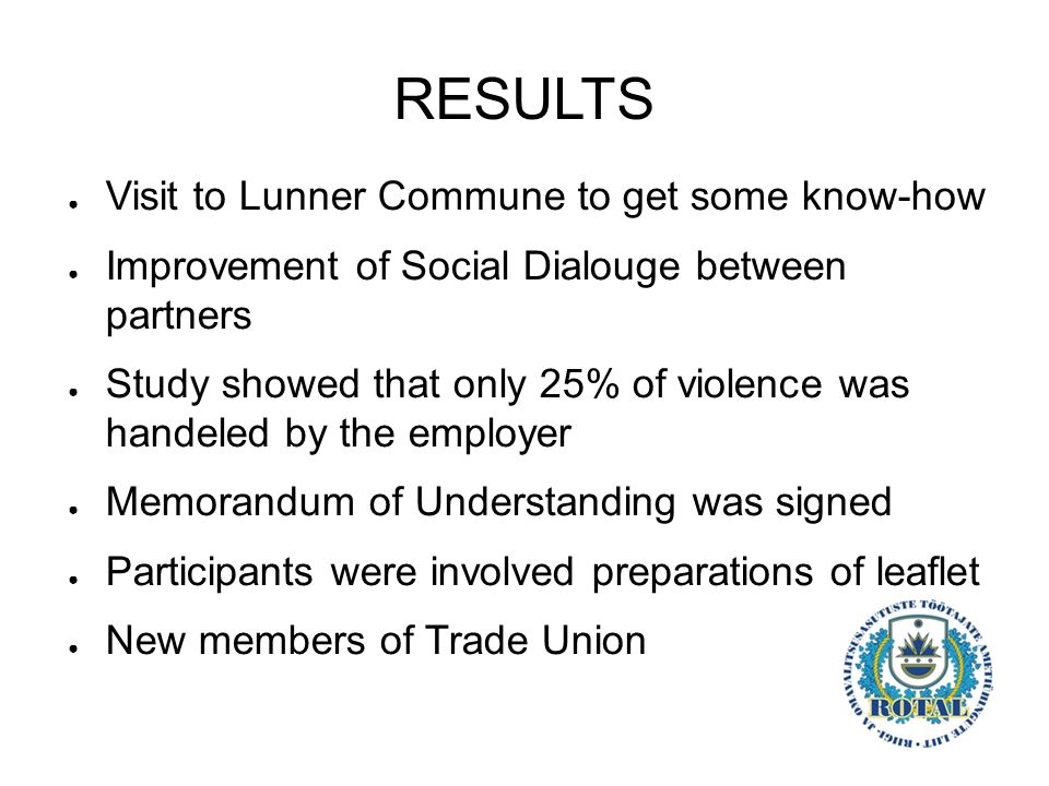 RESULTS ● Visit to Lunner Commune to get some know-how ● Improvement of Social Dialouge between partners ● Study showed that only 25% of violence was handeled by the employer ● Memorandum of Understanding was signed ● Participants were involved preparations of leaflet ● New members of Trade Union