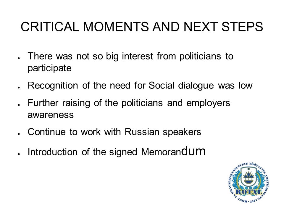 CRITICAL MOMENTS AND NEXT STEPS ● There was not so big interest from politicians to participate ● Recognition of the need for Social dialogue was low ● Further raising of the politicians and employers awareness ● Continue to work with Russian speakers ● Introduction of the signed Memoran dum