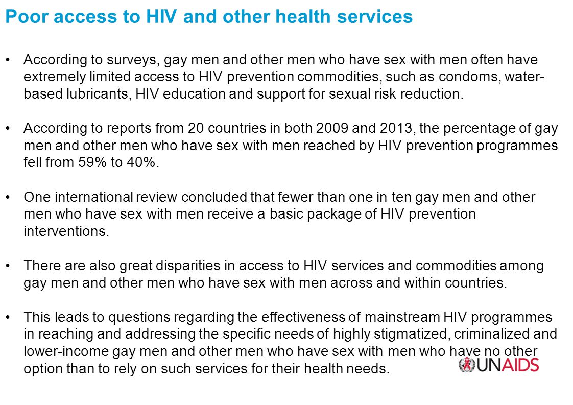 Poor access to HIV and other health services According to surveys, gay men and other men who have sex with men often have extremely limited access to HIV prevention commodities, such as condoms, water- based lubricants, HIV education and support for sexual risk reduction.