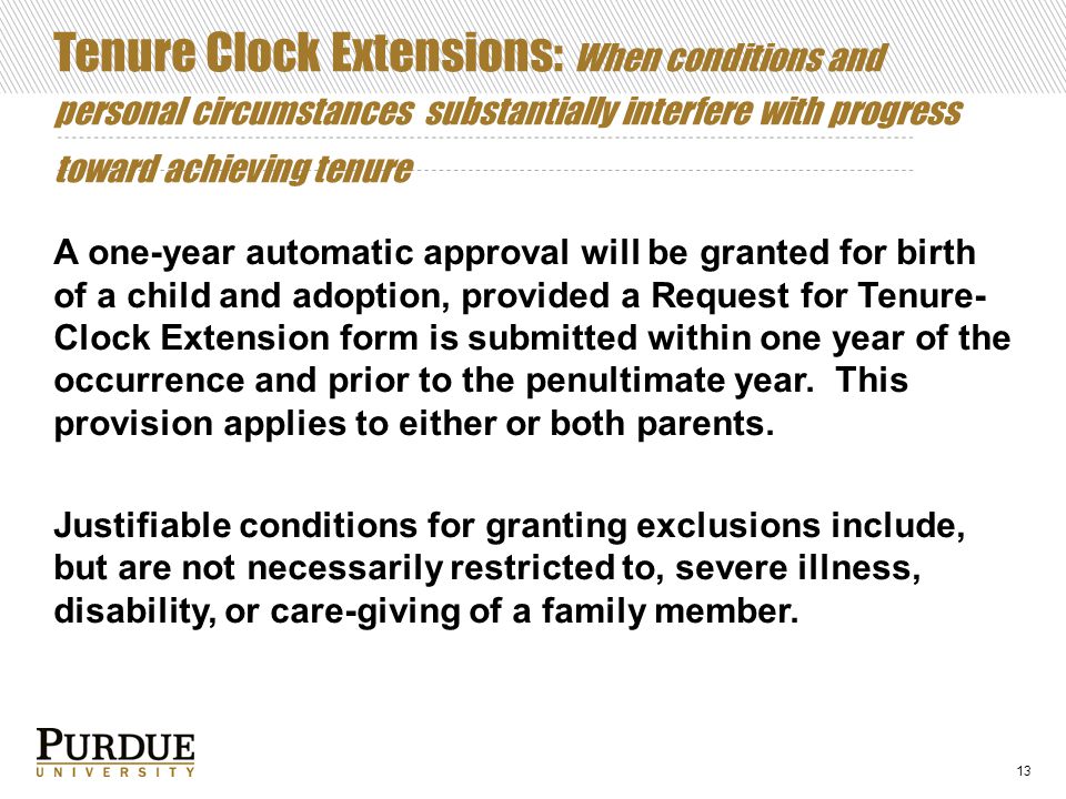 Tenure Clock Extensions: When conditions and personal circumstances substantially interfere with progress toward achieving tenure A one-year automatic approval will be granted for birth of a child and adoption, provided a Request for Tenure- Clock Extension form is submitted within one year of the occurrence and prior to the penultimate year.
